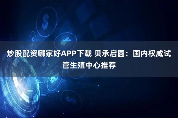 炒股配资哪家好APP下载 贝承启圆：国内权威试管生殖中心推荐