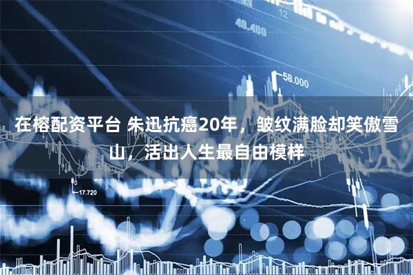 在榕配资平台 朱迅抗癌20年，皱纹满脸却笑傲雪山，活出人生最自由模样