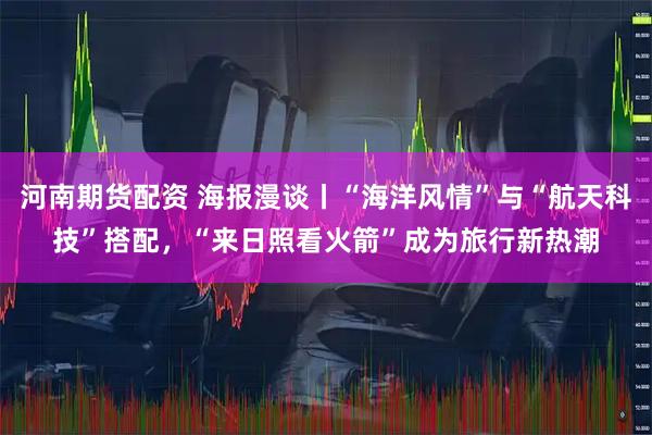 河南期货配资 海报漫谈丨“海洋风情”与“航天科技”搭配，“来日照看火箭”成为旅行新热潮