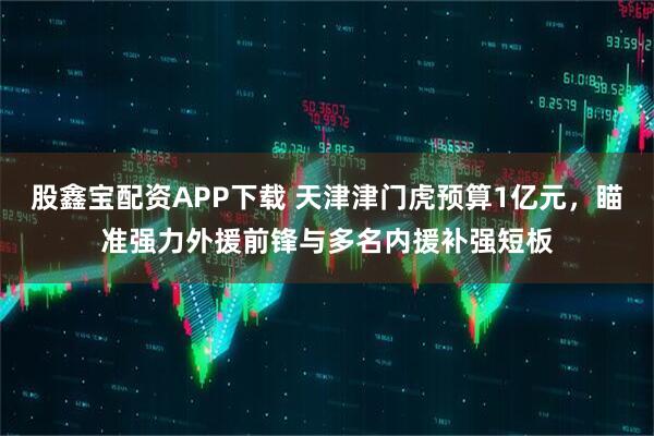 股鑫宝配资APP下载 天津津门虎预算1亿元,瞄准强力外援前锋与多名内援补强短板