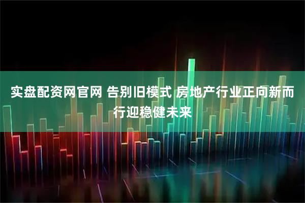 实盘配资网官网 告别旧模式 房地产行业正向新而行迎稳健未来