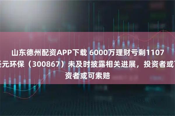 山东德州配资APP下载 6000万理财亏剩1107万！圣元环保（300867）未及时披露相关进展，投资者或可索赔