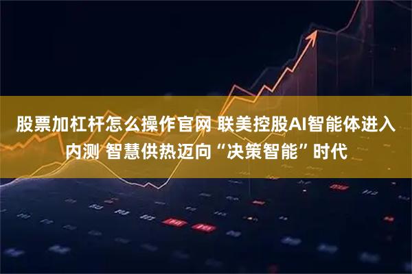股票加杠杆怎么操作官网 联美控股AI智能体进入内测 智慧供热迈向“决策智能”时代