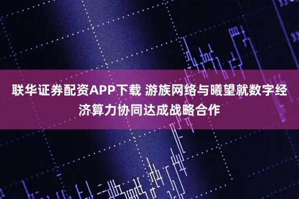 联华证券配资APP下载 游族网络与曦望就数字经济算力协同达成战略合作