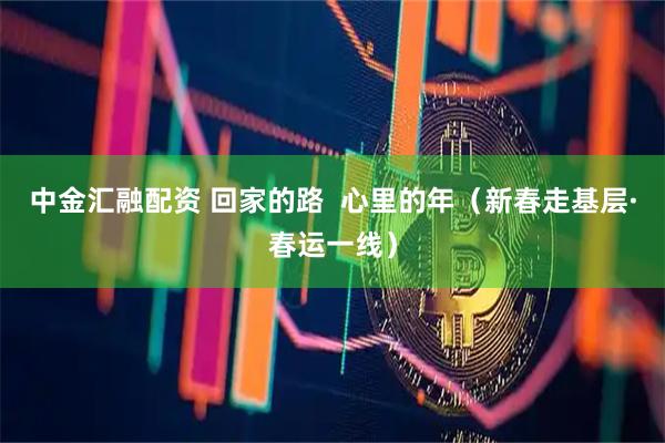 中金汇融配资 回家的路  心里的年（新春走基层·春运一线）