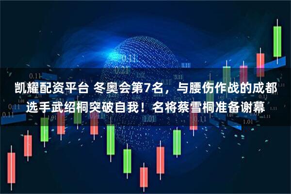 凯耀配资平台 冬奥会第7名，与腰伤作战的成都选手武绍桐突破自我！名将蔡雪桐准备谢幕