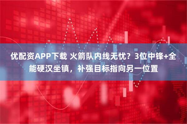 优配资APP下载 火箭队内线无忧？3位中锋+全能硬汉坐镇，补强目标指向另一位置