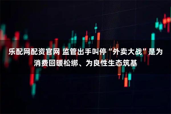 乐配网配资官网 监管出手叫停“外卖大战”是为消费回暖松绑、为良性生态筑基