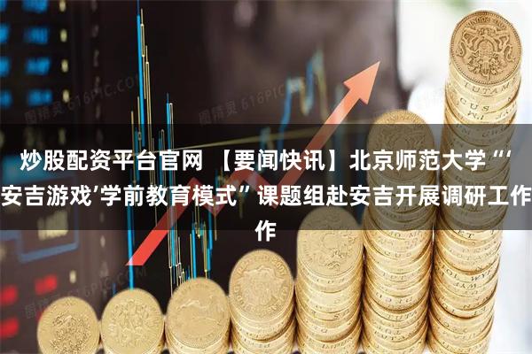 炒股配资平台官网 【要闻快讯】北京师范大学“‘安吉游戏’学前教育模式”课题组赴安吉开展调研工作
