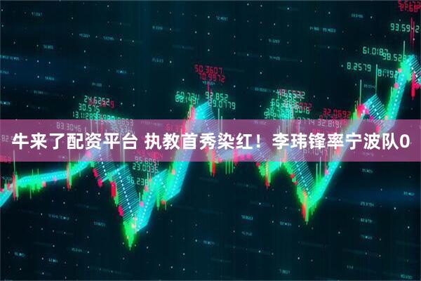 牛来了配资平台 执教首秀染红！李玮锋率宁波队0