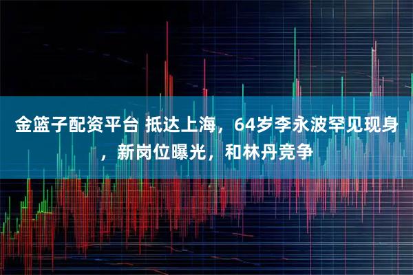 金篮子配资平台 抵达上海，64岁李永波罕见现身，新岗位曝光，和林丹竞争