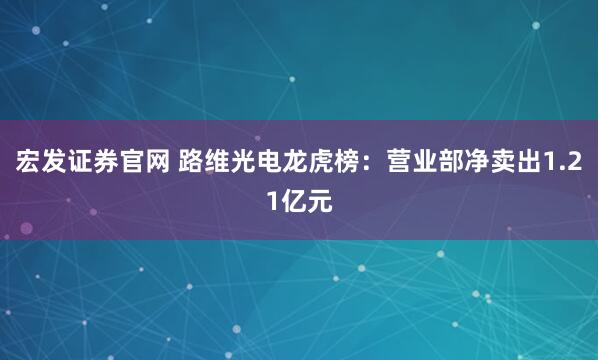 宏发证券官网 路维光电龙虎榜：营业部净卖出1.21亿元