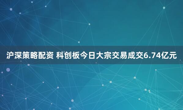 沪深策略配资 科创板今日大宗交易成交6.74亿元