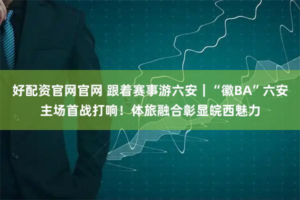 好配资官网官网 跟着赛事游六安｜“徽BA”六安主场首战打响！体旅融合彰显皖西魅力