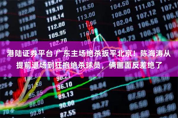 港陆证券平台 广东主场绝杀扳平北京！陈海涛从提前退场到狂抱绝杀球员，俩画面反差绝了