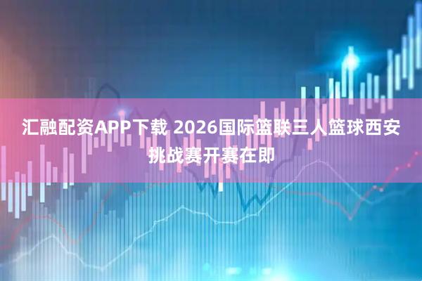 汇融配资APP下载 2026国际篮联三人篮球西安挑战赛开赛在即